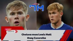 Chelsea mua Lewis Hall thay Cucurella 2 Chelsea mua Lewis Hall thay Cucurella